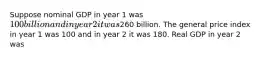 Suppose nominal GDP in year 1 was 100 billion and in year 2 it was260 billion. The general price index in year 1 was 100 and in year 2 it was 180. Real GDP in year 2 was