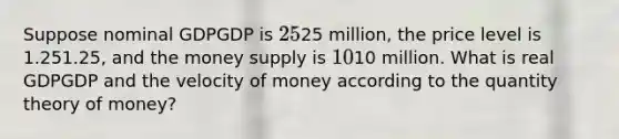 Suppose nominal GDPGDP is 2525 million, the price level is 1.251.25, and the money supply is 1010 million. What is real GDPGDP and the velocity of money according to the quantity theory of money?