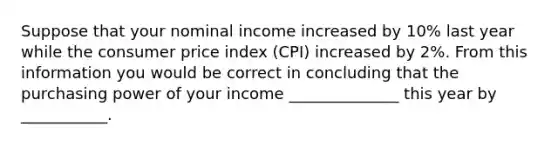 Suppose that your nominal income increased by 10% last year while the consumer price index (CPI) increased by 2%. From this information you would be correct in concluding that the purchasing power of your income ______________ this year by ___________.