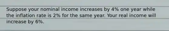 Suppose your nominal income increases by 4% one year while the inflation rate is 2% for the same year. Your real income will increase by 6%.