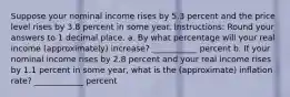 Suppose your nominal income rises by 5.3 percent and the price level rises by 3.8 percent in some year. Instructions: Round your answers to 1 decimal place. a. By what percentage will your real income (approximately) increase? ___________ percent b. If your nominal income rises by 2.8 percent and your real income rises by 1.1 percent in some year, what is the (approximate) inflation rate? ____________ percent