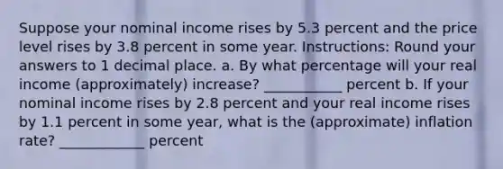 Suppose your nominal income rises by 5.3 percent and the price level rises by 3.8 percent in some year. Instructions: Round your answers to 1 decimal place. a. By what percentage will your real income (approximately) increase? ___________ percent b. If your nominal income rises by 2.8 percent and your real income rises by 1.1 percent in some year, what is the (approximate) inflation rate? ____________ percent