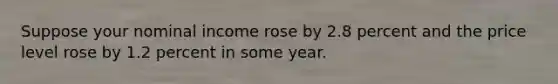 Suppose your nominal income rose by 2.8 percent and the price level rose by 1.2 percent in some year.