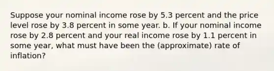 Suppose your nominal income rose by 5.3 percent and the price level rose by 3.8 percent in some year. b. If your nominal income rose by 2.8 percent and your real income rose by 1.1 percent in some year, what must have been the (approximate) rate of inflation?