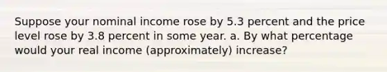 Suppose your nominal income rose by 5.3 percent and the price level rose by 3.8 percent in some year. a. By what percentage would your real income (approximately) increase?