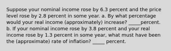 Suppose your nominal income rose by 6.3 percent and the price level rose by 2.8 percent in some year. a. By what percentage would your real income (approximately) increase? _____percent. b. If your nominal income rose by 3.8 percent and your real income rose by 1.3 percent in some year, what must have been the (approximate) rate of inflation? _____ percent.