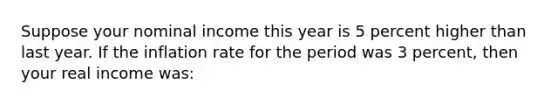 Suppose your nominal income this year is 5 percent higher than last year. If the inflation rate for the period was 3 percent, then your real income was: