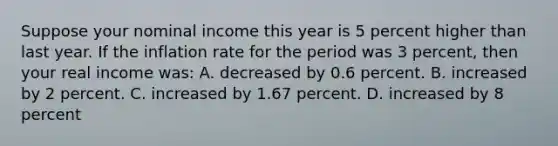 Suppose your nominal income this year is 5 percent higher than last year. If the inflation rate for the period was 3 percent, then your real income was: A. decreased by 0.6 percent. B. increased by 2 percent. C. increased by 1.67 percent. D. increased by 8 percent