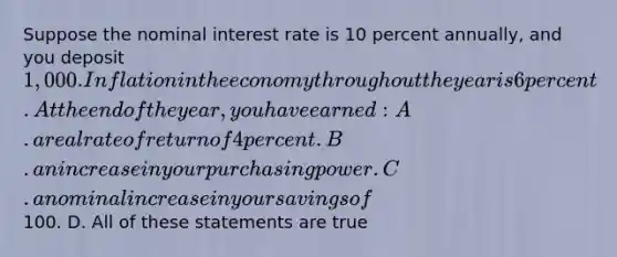 Suppose the nominal interest rate is 10 percent annually, and you deposit 1,000. Inflation in the economy throughout the year is 6 percent. At the end of the year, you have earned: A. a real rate of return of 4 percent. B. an increase in your purchasing power. C. a nominal increase in your savings of100. D. All of these statements are true