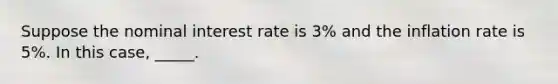 Suppose the nominal interest rate is 3% and the inflation rate is 5%. In this case, _____.