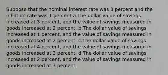 Suppose that the nominal interest rate was 3 percent and the inflation rate was 1 percent a.The dollar value of savings increased at 3 percent, and the value of savings measured in goods increased at 2 percent. b.The dollar value of savings increased at 1 percent, and the value of savings measured in goods increased at 2 percent. c.The dollar value of savings increased at 4 percent, and the value of savings measured in goods increased at 3 percent. d.The dollar value of savings increased at 2 percent, and the value of savings measured in goods increased at 3 percent.