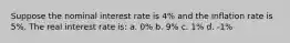 Suppose the nominal interest rate is 4% and the inflation rate is 5%. The real interest rate is: a. 0% b. 9% c. 1% d. -1%