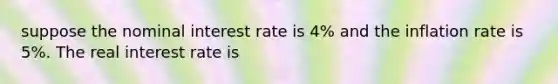 suppose the nominal interest rate is 4% and the inflation rate is 5%. The real interest rate is