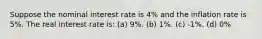 Suppose the nominal interest rate is 4% and the inflation rate is 5%. The real interest rate is: (a) 9%. (b) 1%. (c) -1%. (d) 0%