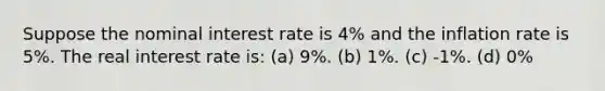 Suppose the nominal interest rate is 4% and the inflation rate is 5%. The real interest rate is: (a) 9%. (b) 1%. (c) -1%. (d) 0%