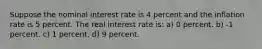 Suppose the nominal interest rate is 4 percent and the inflation rate is 5 percent. The real interest rate is: a) 0 percent. b) -1 percent. c) 1 percent. d) 9 percent.