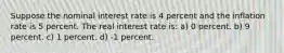 Suppose the nominal interest rate is 4 percent and the inflation rate is 5 percent. The real interest rate is: a) 0 percent. b) 9 percent. c) 1 percent. d) -1 percent.