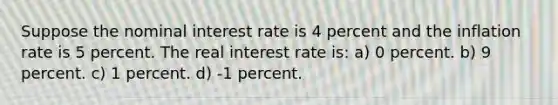 Suppose the nominal interest rate is 4 percent and the inflation rate is 5 percent. The real interest rate is: a) 0 percent. b) 9 percent. c) 1 percent. d) -1 percent.