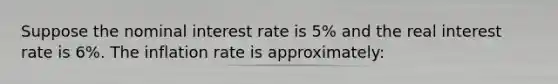 Suppose the nominal interest rate is 5% and the real interest rate is 6%. The inflation rate is approximately: