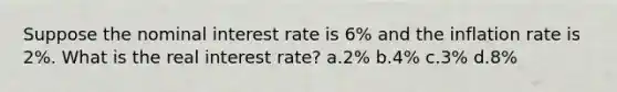 Suppose the nominal interest rate is 6% and the inflation rate is 2%. What is the real interest rate? a.2% b.4% c.3% d.8%