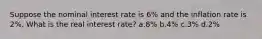 Suppose the nominal interest rate is 6% and the inflation rate is 2%. What is the real interest rate? a.8% b.4% c.3% d.2%