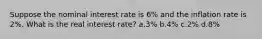 Suppose the nominal interest rate is 6% and the inflation rate is 2%. What is the real interest rate? a.3% b.4% c.2% d.8%