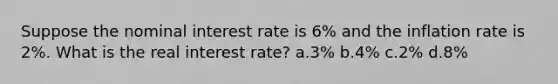 Suppose the nominal interest rate is 6% and the inflation rate is 2%. What is the real interest rate? a.3% b.4% c.2% d.8%