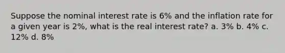 Suppose the nominal interest rate is 6% and the inflation rate for a given year is 2%, what is the real interest rate? a. 3% b. 4% c. 12% d. 8%