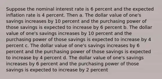 Suppose the nominal interest rate is 6 percent and the expected inflation rate is 4 percent. Then a. The dollar value of one's savings increases by 10 percent and the purchasing power of those savings is expected to increase by 6 percent b. The dollar value of one's savings increases by 10 percent and the purchasing power of those savings is expected to increase by 4 percent c. The dollar value of one's savings increases by 6 percent and the purchasing power of those savings is expected to increase by 4 percent d. The dollar value of one's savings increases by 6 percent and the purchasing power of those savings is expected to increase by 2 percent