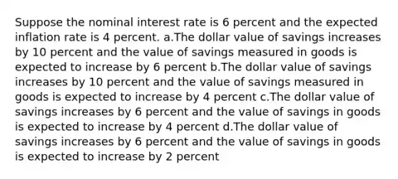 Suppose the nominal interest rate is 6 percent and the expected inflation rate is 4 percent. a.The dollar value of savings increases by 10 percent and the value of savings measured in goods is expected to increase by 6 percent b.The dollar value of savings increases by 10 percent and the value of savings measured in goods is expected to increase by 4 percent c.The dollar value of savings increases by 6 percent and the value of savings in goods is expected to increase by 4 percent d.The dollar value of savings increases by 6 percent and the value of savings in goods is expected to increase by 2 percent