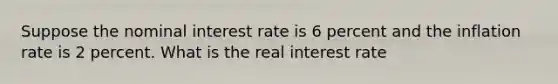 Suppose the nominal interest rate is 6 percent and the inflation rate is 2 percent. What is the real interest rate