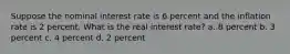 Suppose the nominal interest rate is 6 percent and the inflation rate is 2 percent. What is the real interest rate? a. 8 percent b. 3 percent c. 4 percent d. 2 percent