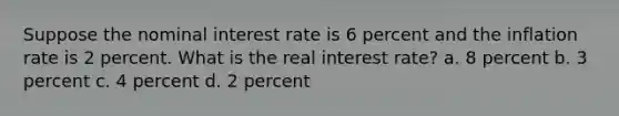 Suppose the nominal interest rate is 6 percent and the inflation rate is 2 percent. What is the real interest rate? a. 8 percent b. 3 percent c. 4 percent d. 2 percent