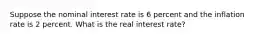 Suppose the nominal interest rate is 6 percent and the inflation rate is 2 percent. What is the real interest rate?