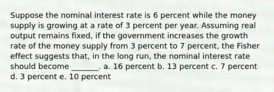 Suppose the nominal interest rate is 6 percent while the money supply is growing at a rate of 3 percent per year. Assuming real output remains fixed, if the government increases the growth rate of the money supply from 3 percent to 7 percent, the Fisher effect suggests that, in the long run, the nominal interest rate should become _______. a. 16 percent b. 13 percent c. 7 percent d. 3 percent e. 10 percent