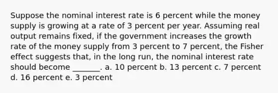 Suppose the nominal interest rate is 6 percent while the money supply is growing at a rate of 3 percent per year. Assuming real output remains fixed, if the government increases the growth rate of the money supply from 3 percent to 7 percent, the Fisher effect suggests that, in the long run, the nominal interest rate should become _______. a. 10 percent b. 13 percent c. 7 percent d. 16 percent e. 3 percent