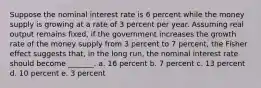 Suppose the nominal interest rate is 6 percent while the money supply is growing at a rate of 3 percent per year. Assuming real output remains fixed, if the government increases the growth rate of the money supply from 3 percent to 7 percent, the Fisher effect suggests that, in the long run, the nominal interest rate should become _______. a. 16 percent b. 7 percent c. 13 percent d. 10 percent e. 3 percent