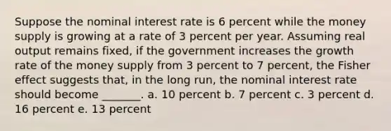 Suppose the nominal interest rate is 6 percent while the money supply is growing at a rate of 3 percent per year. Assuming real output remains fixed, if the government increases the growth rate of the money supply from 3 percent to 7 percent, the Fisher effect suggests that, in the long run, the nominal interest rate should become _______. a. 10 percent b. 7 percent c. 3 percent d. 16 percent e. 13 percent