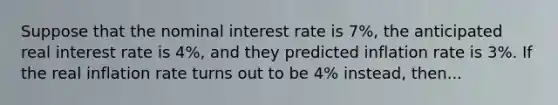 Suppose that the nominal interest rate is 7%, the anticipated real interest rate is 4%, and they predicted inflation rate is 3%. If the real inflation rate turns out to be 4% instead, then...