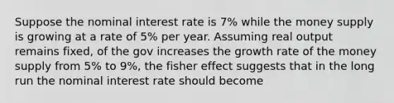 Suppose the nominal interest rate is 7% while the money supply is growing at a rate of 5% per year. Assuming real output remains fixed, of the gov increases the growth rate of the money supply from 5% to 9%, the fisher effect suggests that in the long run the nominal interest rate should become