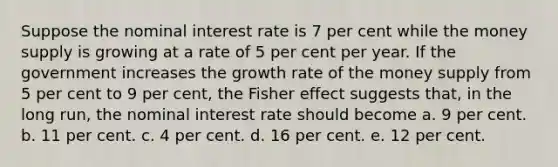 Suppose the nominal interest rate is 7 per cent while the money supply is growing at a rate of 5 per cent per year. If the government increases the growth rate of the money supply from 5 per cent to 9 per cent, the Fisher effect suggests that, in the long run, the nominal interest rate should become a. 9 per cent. b. 11 per cent. c. 4 per cent. d. 16 per cent. e. 12 per cent.