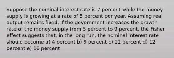 Suppose the nominal interest rate is 7 percent while the money supply is growing at a rate of 5 percent per year. Assuming real output remains fixed, if the government increases the growth rate of the money supply from 5 percent to 9 percent, the Fisher effect suggests that, in the long run, the nominal interest rate should become a) 4 percent b) 9 percent c) 11 percent d) 12 percent e) 16 percent