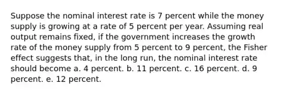 Suppose the nominal interest rate is 7 percent while the money supply is growing at a rate of 5 percent per year. Assuming real output remains fixed, if the government increases the growth rate of the money supply from 5 percent to 9 percent, the Fisher effect suggests that, in the long run, the nominal interest rate should become a. 4 percent. b. 11 percent. c. 16 percent. d. 9 percent. e. 12 percent.