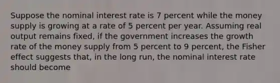 Suppose the nominal interest rate is 7 percent while the money supply is growing at a rate of 5 percent per year. Assuming real output remains fixed, if the government increases the growth rate of the money supply from 5 percent to 9 percent, the Fisher effect suggests that, in the long run, the nominal interest rate should become