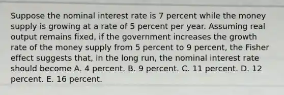 Suppose the nominal interest rate is 7 percent while the money supply is growing at a rate of 5 percent per year. Assuming real output remains fixed, if the government increases the growth rate of the money supply from 5 percent to 9 percent, the Fisher effect suggests that, in the long run, the nominal interest rate should become A. 4 percent. B. 9 percent. C. 11 percent. D. 12 percent. E. 16 percent.