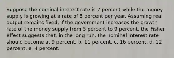 Suppose the nominal interest rate is 7 percent while the money supply is growing at a rate of 5 percent per year. Assuming real output remains fixed, if the government increases the growth rate of the money supply from 5 percent to 9 percent, the Fisher effect suggests that, in the long run, the nominal interest rate should become a. 9 percent. b. 11 percent. c. 16 percent. d. 12 percent. e. 4 percent.