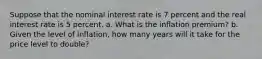 Suppose that the nominal interest rate is 7 percent and the real interest rate is 5 percent. a. What is the inflation premium? b. Given the level of inflation, how many years will it take for the price level to double?