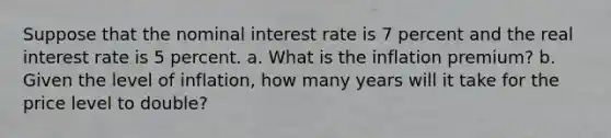 Suppose that the nominal interest rate is 7 percent and the real interest rate is 5 percent. a. What is the inflation premium? b. Given the level of inflation, how many years will it take for the price level to double?