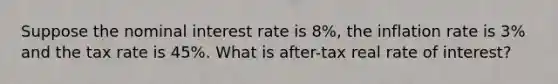 Suppose the nominal interest rate is 8%, the inflation rate is 3% and the tax rate is 45%. What is after-tax real rate of interest?