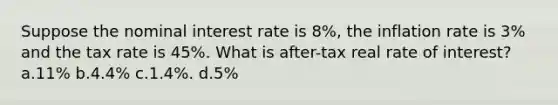 Suppose the nominal interest rate is 8%, the inflation rate is 3% and the tax rate is 45%. What is after-tax real rate of interest? a.11% b.4.4% c.1.4%. d.5%